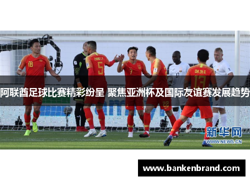 阿联酋足球比赛精彩纷呈 聚焦亚洲杯及国际友谊赛发展趋势